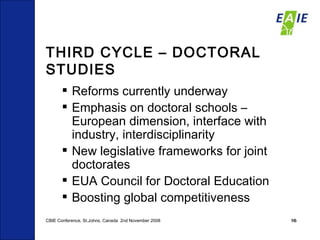 THIRD CYCLE – DOCTORAL STUDIES Reforms currently underway Emphasis on doctoral schools – European dimension, interface with industry, interdisciplinarity New legislative frameworks for joint doctorates EUA Council for Doctoral Education Boosting global competitiveness CBIE Conference, St.Johns, Canada  2nd November 2008 