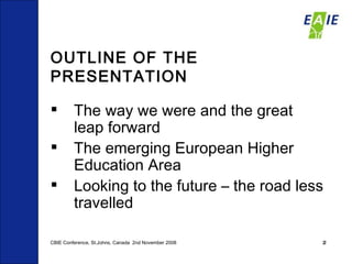 OUTLINE OF THE PRESENTATION The way we were and the great leap forward The emerging European Higher Education Area Looking to the future – the road less travelled CBIE Conference, St.Johns, Canada  2nd November 2008 