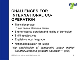 CHALLENGES FOR INTERNATIONAL CO-OPERATION Transition phase  new names, structures, content Shorter course duration and rigidity of curriculum Shifting objectives English vs local language National legislation for tuition   “ the anglicisation of competitive labour market oriented European graduate education?”  (EUA) CBIE Conference, St.Johns, Canada  2nd November 2008 