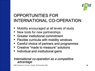 OPPORTUNITIES FOR INTERNATIONAL CO-OPERATION Mobility encouraged at all levels of study New tools for new partnerships Greater institutional commitment Flexible curricula with mobility windows Careful choice of partners and programmes Creative “made to measure” solutions Individual and institutional gains International co-operation as a competitive advantage CBIE Conference, St.Johns, Canada  2nd November 2008 