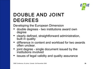 DOUBLE AND JOINT DEGREES Developing the European Dimension double degrees - two institutions award own degree  clearly defined, straightforward administration, built in quality  difference in content and workload for two awards often unclear.  joint degree - single document issued by the institutions involved issues of legal validity and quality assurance  CBIE Conference, St.Johns, Canada  2nd November 2008 
