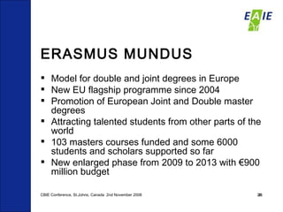 ERASMUS MUNDUS Model for double and joint degrees in Europe New EU flagship programme since 2004 Promotion of European Joint and Double master degrees Attracting talented students from other parts of the world 103 masters courses funded and some 6000 students and scholars supported so far New enlarged phase from 2009 to 2013 with €900 million budget CBIE Conference, St.Johns, Canada  2nd November 2008 