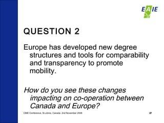QUESTION 2 Europe has developed new degree structures and tools for comparability and transparency to promote mobility. How do you see these changes impacting on co-operation between Canada and Europe? CBIE Conference, St.Johns, Canada  2nd November 2008 