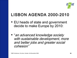 LISBON AGENDA 2000-2010 EU heads of state and government decide to make Europe by 2010: “ an advanced knowledge society   with sustainable development, more and better jobs and greater social cohesion” CBIE Conference, St.Johns, Canada  2nd November 2008 