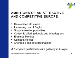 AMBITIONS OF AN ATTRACTIVE AND COMPETITIVE EUROPE Harmonised structures Increasing use of English  Study abroad opportunities  Consortia offering double and joint degrees  Erasmus Mundus  Competitive fees Affordable and safe destinations A European qualification as a gateway to Europe CBIE Conference, St.Johns, Canada  2nd November 2008 