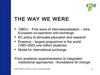 THE WAY WE WERE 1980’s -  First wave of internationalisation – intra-European co-operation and exchange EC policy to stimulate education and research Erasmus – largest programme in the world (1987-2003 one million students)  Model for international exchange  From academic experimentation to integrated institutional approaches - foundations for change CBIE Conference, St.Johns, Canada  2nd November 2008 