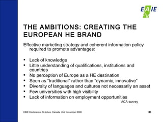THE AMBITIONS: CREATING THE EUROPEAN HE BRAND Effective marketing strategy and coherent information policy required to promote advantages:  Lack of knowledge Little understanding of qualifications, institutions and countries No perception of Europe as a HE destination Seen as “traditional” rather than “dynamic, innovative” Diversity of languages and cultures not necessarily an asset Few universities with high visibility Lack of information on employment opportunities ACA survey CBIE Conference, St.Johns, Canada  2nd November 2008 