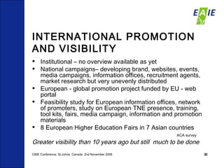 INTERNATIONAL PROMOTION AND VISIBILITY Institutional – no overview available as yet National campaigns– developing brand, websites, events, media campaigns, information offices, recruitment agents, market research but very unevenly distributed  European - global promotion project funded by EU - web portal  Feasibility study for European information offices, network of promoters, study on European TNE presence, training, tool kits, fairs, media campaign, information and promotion materials 8 European Higher Education Fairs in 7 Asian countries ACA survey Greater visibility than 10 years ago but still  much to be done CBIE Conference, St.Johns, Canada  2nd November 2008 