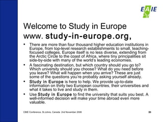 Welcome to Study in Europe www.  study-in-europe.org,  There are more than four thousand higher education institutions in Europe, from top-level research establishments to small, teaching-focused colleges. Europe itself is no less diverse, extending from the Arctic Circle to the coast of Africa, where tiny principalities sit side-by-side with many of the world’s leading economies. A fascinating destination, but which country should you go to? Which university should you choose? What do you need before you leave? What will happen when you arrive? These are just some of the questions you’re probably asking yourself already. Study in Europe  is here to help. We provide up-to-date information on thirty two European countries ,  their universities and what it takes to live and study in them. Use  Study in Europe  to find the university that suits you best. A well-informed decision will make your time abroad even more valuable.   CBIE Conference, St.Johns, Canada  2nd November 2008 