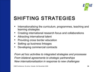 SHIFTING STRATEGIES Internationalising the curriculum, programmes, teaching and learning strategies Creating international research focus and collaborations Attracting international talent Providing cross border education Setting up business linkages Developing commercial contracts From ad hoc activities to integrated strategies and processes From bilateral agreements to strategic partnerships New internationalisation in response to new challenges CBIE Conference, St.Johns, Canada  2nd November 2008 