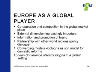 EUROPE AS A GLOBAL PLAYER Co-operation and competition in the global market place External dimension increasingly important Information and promotion of brand  Partnership with other world regions (policy dialogue)  Converging models –Bologna as soft model for domestic reforms London Conference placed Bologna in a global  setting CBIE Conference, St.Johns, Canada  2nd November 2008 