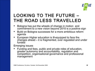 LOOKING TO THE FUTURE – THE ROAD LESS TRAVELLED Bologna has put the wheels of change in motion  and commitment to a new vision beyond 2010 is a positive sign Build on Bologna successes for a more ambitious reform agenda European Higher education is ill-equipped to face the changes ahead – it is fragmented, over regulated and under funded Emerging issues Funding and fees, public and private roles of education, greater autonomy and accountability, regulation and competition, organisational governance and professional management CBIE Conference, St.Johns, Canada  2nd November 2008 