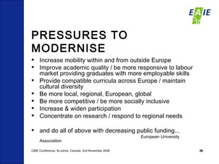 PRESSURES TO MODERNISE Increase mobility within and from outside Europe Improve academic quality / be more responsive to labour market providing graduates with more employable skills Provide compatible curricula across Europe / maintain cultural diversity  Be more local, regional, European, global Be more competitive / be more socially inclusive Increase & widen participation Concentrate on research / respond to regional needs and do all of above with decreasing public funding... European University Association CBIE Conference, St.Johns, Canada  2nd November 2008 