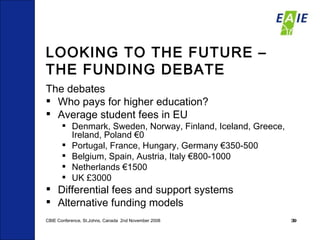 LOOKING TO THE FUTURE – THE FUNDING DEBATE The debates Who pays for higher education? Average student fees in EU  Denmark, Sweden, Norway, Finland, Iceland, Greece,  Ireland, Poland €0 Portugal, France, Hungary, Germany €350-500 Belgium, Spain, Austria, Italy €800-1000 Netherlands €1500 UK £3000 Differential fees and support systems  Alternative funding models  CBIE Conference, St.Johns, Canada  2nd November 2008 