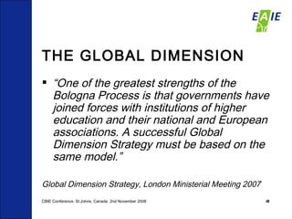 THE GLOBAL DIMENSION “ One of the greatest strengths of the Bologna Process is that governments have joined forces with institutions of higher education and their national and European associations. A successful Global Dimension Strategy must be based on the same model.” Global Dimension Strategy, London Ministerial Meeting 2007 CBIE Conference, St.Johns, Canada  2nd November 2008 