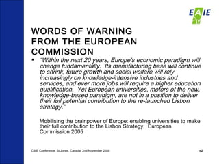 WORDS OF WARNING  FROM THE EUROPEAN COMMISSION “ Within the next 20 years, Europe’s economic paradigm will change fundamentally.  Its manufacturing base will continue to shrink, future growth and social welfare will rely increasingly on knowledge-intensive industries and services, and ever more jobs will require a higher education qualification.  Yet European universities, motors of the new, knowledge-based paradigm, are not in a position to deliver their full potential contribution to the re-launched Lisbon strategy.” Mobilising the brainpower of Europe: enabling universities to make their full contribution to the Lisbon Strategy,  European Commission 2005 CBIE Conference, St.Johns, Canada  2nd November 2008 