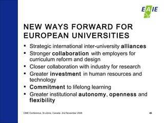 NEW WAYS FORWARD FOR EUROPEAN UNIVERSITIES Strategic international inter-university  alliances Stronger  collaboration  with employers for curriculum reform and design Closer collaboration with industry for research Greater  investment  in human resources and technology Commitment  to lifelong learning Greater institutional  autonomy ,  openness  and  flexibility CBIE Conference, St.Johns, Canada  2nd November 2008 