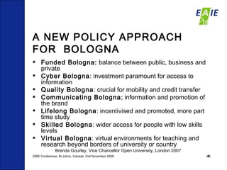 A NEW POLICY APPROACH FOR  BOLOGNA Funded Bologna:  balance between public, business and private  Cyber Bologna : investment paramount for access to information  Quality Bologna : crucial for mobility and credit transfer  Communicating Bologna ; information and promotion of the brand Lifelong Bologna : incentivised and promoted, more part time study Skilled Bologna : wider access for people with low skills levels Virtual Bologna : virtual environments for teaching and research beyond borders of university or country Brenda Gourley, Vice Chancellor Open University, London 2007 CBIE Conference, St.Johns, Canada  2nd November 2008 