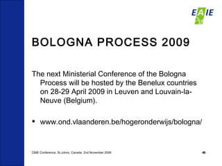 BOLOGNA PROCESS 2009 The next Ministerial Conference of the Bologna Process will be hosted by the Benelux countries on 28-29 April 2009 in Leuven and Louvain-la-Neuve (Belgium).  www.ond.vlaanderen.be/hogeronderwijs/bologna/ CBIE Conference, St.Johns, Canada  2nd November 2008 