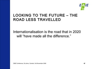 LOOKING TO THE FUTURE – THE ROAD LESS TRAVELLED  Internationalisation is the road that in 2020 will “have made all the difference.” CBIE Conference, St.Johns, Canada  2nd November 2008 