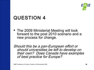 QUESTION 4 The 2009 Ministerial Meeting will look forward to the post 2010 scenario and a new process for change. Should this be a pan-European effort or should universities be left to develop on  their own?  Does Canada have examples of best practice for Europe? CBIE Conference, St.Johns, Canada  2nd November 2008 