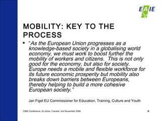 MOBILITY: KEY TO THE PROCESS “ As the European Union progresses as a knowledge-based society in a  globalising  world economy, we must work to boost further the mobility of workers and citizens.  This is not only good for the economy, but also for society.  Europe needs a mobile and flexible workforce for its future economic prosperity but mobility also breaks down barriers between Europeans, thereby helping to build a more cohesive European society.”   Jan Figel EU Commissioner for Education, Training, Culture and Youth CBIE Conference, St.Johns, Canada  2nd November 2008 