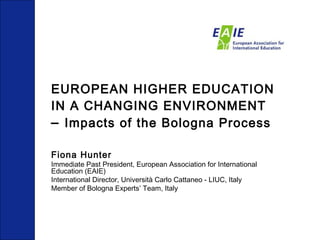 EUROPEAN HIGHER EDUCATION IN A CHANGING ENVIRONMENT   –  Impacts of the Bologna Process Fiona Hunter Immediate Past President, European Association for International Education (EAIE) International Director, Università Carlo Cattaneo - LIUC, Italy Member of Bologna Experts’ Team, Italy 