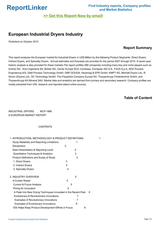 Find Industry reports, Company profiles
ReportLinker                                                                              and Market Statistics
                                               >> Get this Report Now by email!



European Industrial Dryers Industry
Published on October 2010

                                                                                                         Report Summary

This report analyzes the European market for Industrial Dryers in US$ Million by the following Product Segments: Direct Dryers,
Indirect Dryers, and Specialty Dryers. Annual estimates and forecasts are provided for the period 2007 through 2015. A seven-year
historic analysis is also provided for these markets.The report profiles 288 companies including many key and niche players such as
Andritz AG, Anivi Ingenieria SA, Bühler AG, Carrier Europe SCA, Comessa, Comspain XXI S.A., FAVA S.p.A, GEA Process
Engineering A/S, Glatt Process Technology GmbH, GMF-GOUDA, Hazemag & EPR GmbH, KMPT AG, Mitchell Dryers Ltd., R.
Simon (Dryers) Ltd., SC Technology GmbH, The Fitzpatrick Company Europe NV, Thyssenkrupp Fördertechnik GmbH, and
ThyssenKrupp KH Mineral SAS. Market data and analytics are derived from primary and secondary research. Company profiles are
mostly extracted from URL research and reported select online sources.




                                                                                                          Table of Content


INDUSTRIAL DRYERS MCP-1866
A EUROPEAN MARKET REPORT



                                        CONTENTS



 1. INTRODUCTION, METHODOLOGY & PRODUCT DEFINITIONS                                      1
     Study Reliability and Reporting Limitations                       1
     Disclaimers                                          2
     Data Interpretation & Reporting Level                             2
      Quantitative Techniques & Analytics                              3
     Product Definitions and Scope of Study                                3
      1. Direct Dryers                                    3
      2. Indirect Dryers                                   4
      3. Specialty Dryers                                     4


 2. INDUSTRY OVERVIEW                                                  5
     A Curtain Raiser                                         5
      Current & Future Analysis                                    5
      Pining for Innovation                                    5
       A Peek Into New Drying Techniques Innovated in the Recent Past              6
       Evolutionary & Revolutionary Innovations                            7
        Examples of Revolutionary Innovations                              7
        Examples of Evolutionary Innovations                           8
      IDS Helps Keep Product Development Efforts in Focus                      8



European Industrial Dryers Industry (From Slideshare)                                                                       Page 1/10
 
