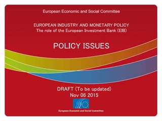European Economic and Social Committee
EUROPEAN INDUSTRY AND MONETARY POLICY
The role of the European Investment Bank (EIB)
POLICY ISSUES
DRAFT (To be updated)
Nov 06 2015
 