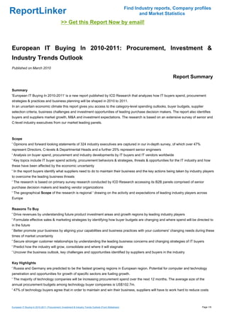 Find Industry reports, Company profiles
ReportLinker                                                                                                  and Market Statistics
                                             >> Get this Report Now by email!



European IT Buying In 2010-2011: Procurement, Investment &
Industry Trends Outlook
Published on March 2010

                                                                                                                            Report Summary

Summary
'European IT Buying In 2010-2011' is a new report published by ICD Research that analyzes how IT buyers spend, procurement
strategies & practices and business planning will be shaped in 2010 to 2011.
In an uncertain economic climate this report gives you access to the category-level spending outlooks, buyer budgets, supplier
selection criteria, business challenges and investment opportunities of leading purchase decision makers. The report also identifies
buyers and suppliers market growth, M&A and investment expectations. The research is based on an extensive survey of senior and
C-level industry executives from our market leading panels.



Scope
' Opinions and forward looking statements of 324 industry executives are captured in our in-depth survey, of which over 47%
represent Directors, C-levels & Departmental Heads and a further 25% represent senior engineers
' Analysis on buyer spend, procurement and industry developments by IT buyers and IT vendors worldwide
' Key topics include IT buyer spend activity, procurement behaviors & strategies, threats & opportunities for the IT industry and how
these have been affected by the economic uncertainty
' In the report buyers identify what suppliers need to do to maintain their business and the key actions being taken by industry players
to overcome the leading business threats
' The research is based on primary survey research conducted by ICD Research accessing its B2B panels comprised of senior
purchase decision makers and leading vendor organizations
' The geographical Scope of the research is regional ' drawing on the activity and expectations of leading industry players across
Europe


Reasons To Buy
' Drive revenues by understanding future product investment areas and growth regions by leading industry players
' Formulate effective sales & marketing strategies by identifying how buyer budgets are changing and where spend will be directed to
in the future
' Better promote your business by aligning your capabilities and business practices with your customers' changing needs during these
times of market uncertainty
' Secure stronger customer relationships by understanding the leading business concerns and changing strategies of IT buyers
' Predict how the industry will grow, consolidate and where it will stagnate
' Uncover the business outlook, key challenges and opportunities identified by suppliers and buyers in the industry


Key Highlights
' Russia and Germany are predicted to be the fastest growing regions in European region. Potential for computer and technology
penetration and opportunities for growth of specific sectors are fueling growth.
' The majority of technology companies will be increasing procurement spend over the next 12 months. The average size of the
annual procurement budgets among technology buyer companies is US$102.7m.
' 47% of technology buyers agree that in order to maintain and win their business, suppliers will have to work hard to reduce costs



European IT Buying In 2010-2011: Procurement, Investment & Industry Trends Outlook (From Slideshare)                                     Page 1/9
 