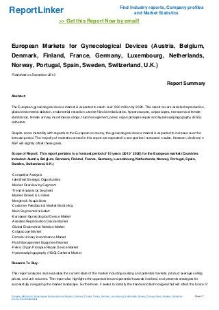 ReportLinker

Find Industry reports, Company profiles
and Market Statistics

>> Get this Report Now by email!

European Markets for Gynecological Devices (Austria, Belgium,
Denmark, Finland, France, Germany, Luxembourg, Netherlands,
Norway, Portugal, Spain, Sweden, Switzerland, U.K.)
Published on December 2013

Report Summary
Abstract:
The European gynecological device market is expected to reach over '290 million by 2020. This report covers assisted reproduction,
global endometrial ablation, endometrial resection, uterine fibroid embolization, hysteroscopes, colposcopes, transcervical female
sterilization, female urinary incontinence slings, fluid management, pelvic organ prolapse repair and hysterosalpingography (HSG)
catheters.
Despite some instability with regards to the European economy, the gynecological device market is expected to increase over the
forecast period. The majority of markets covered in this report are expected to see positive increases in sales. However, declines in
ASP will slightly offset these gains.
Scope of Report: This report pertains to a forecast period of 10 years (2010 ' 2020) for the European market (Countries
Included: Austria, Belgium, Denmark, Finland, France, Germany, Luxembourg, Netherlands, Norway, Portugal, Spain,
Sweden, Switzerland, U.K.)
-Competitor Analysis
-Identified Strategic Opportunities
-Market Overview by Segment
-Trend Analysis by Segment
-Market Drivers & Limiters
-Mergers & Acquisitions
-Customer Feedback & Market Monitoring
-Main Segments Included:
-European Gynecological Device Market
-Assisted Reproduction Device Market
-Global Endometrial Ablation Market
-Colposcope Market
-Female Urinary Incontinence Market
-Fluid Management Equipment Market
-Pelvic Organ Prolapse Repair Device Market
-Hysterosalpingography (HSG) Catheter Market
Reasons To Buy:
This report analyzes and evaluates the current state of the market including existing and potential markets, product average selling
prices, and unit volumes. The report also highlights the opportunities and potential hazards involved, and presents strategies for
successfully navigating the market landscape. Furthermore, it seeks to identify the trends and technologies that will affect the future of

European Markets for Gynecological Devices (Austria, Belgium, Denmark, Finland, France, Germany, Luxembourg, Netherlands, Norway, Portugal, Spain, Sweden, Switzerlan
d, U.K.) (From Slideshare)

Page 1/7

 