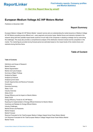 Find Industry reports, Company profiles
ReportLinker                                                                     and Market Statistics
                                           >> Get this Report Now by email!



European Medium Voltage AC IHP Motors Market
Published on December 2009

                                                                                                          Report Summary

European Medium Voltage AC IHP Motors Market ' research service aims at understanding the market dynamics of Medium Voltage
AC IHP Motors prevailing across different end - users segments and product types. Market drivers and restraints indicated in the
research along with their possible impact levels could be of much help to the companies in adopting a strategic tool by overcoming
the challenges. This study also provides a comprehensive analysis of the distribution channel involved and the competition in the
market. The market figures provided during forecast period are estimated based on the impact levels of the market drivers and
restraints during that time frame.




                                                                                                           Table of Content


Table of Contents


Definitions and Scope of Research
Market Overview
Market Segmentation
Market Life Cycle Analysis
Summary of Major Findings
Analysis by Region
Analysis by Products
Analysis by End Users
Growth Opportunities and Revenue Forecasts
Conclusion
Executive Summary
Slides 12-24
Industry Overview
Slides 25-33
Energy Efficiency and its Impact on Electric Motors
Slides 34-39
Energy Efficiency Trends for AC IHP Motors
Roadmap for Implementation of Energy Efficient Schemes for Electric Motors
Incentives and Rebates for Energy Efficient Motors
Industry Challenges
Market Drivers and Restraints
Market Analysis
Market Forecast
Revenue Forecasts for the Total European Medium Voltage Integral Horse Power Motors Market
Unit Shipment Forecasts for the Total European Medium Voltage Integral Horse Power Motors Market
Market Trends



European Medium Voltage AC IHP Motors Market (From Slideshare)                                                               Page 1/9
 