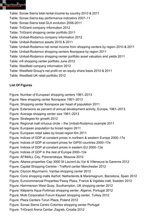 Table: Sonae Sierra total rental income by country 2010 & 2011
Table: Sonae Sierra key performance indicators 2007–11
Table: Sonae Sierra total GLA evolution 2006-2011
Table: TriGranit company information 2012
Table: TriGranit shopping center portfolio 2011
Table: Unibail-Rodamco company information 2012
Table: Unibail-Rodamco assets 2010 & 2011
Table: Unibail-Rodamco net rental income from shopping centers by region 2010 & 2011
Table: Unibail-Rodamco shopping centers floorspace by region 2011
Table: Unibail-Rodamco shopping center portfolio asset valuation and yields 2011
Table: mfi shopping center portfolio June 2012
Table: Westfield company information 2012
Table: Westfield Group's net profit on an equity share basis 2010 & 2011
Table: Westfield UK retail portfolio 2012


List Of Figures


Figure: Number of European shopping centers 1961–2013
Figure: New shopping center floorspace 1961–2013
Figure: Shopping center floorspace per head of population 2011
Figure: Extensions as percent of annual development activity, Europe, 1961–2013
Figure: Average shopping center size 1961–2013
Figure: Strategies for growth 2012
Figure: Regional mall virtuous circle – the Unibail-Rodamco example 2011
Figure: European population by broad region 2011
Figure: European retail sales by broad region €m 2011
Figure: Indices of GDP at constant prices in northern & western Europe 2000–17e
Figure: Indices of GDP at constant prices for GIPSI countries 2000–17e
Figure: Indices of GDP at constant prices in eastern EU 2000–12e
Figure: Indices of GDP in the rest of Europe 2000–12e
Figure: AFIMALL City, Presnenskaya, Moscow 2012
Figure: Altarea properties Cap 3000 St Laurent du Var & Villeneuve la Garenne 2012
Figure: Capital Shopping Centres - Trafford center Manchester 2012
Figure: Citycon Myyrmanni, Vantaa shopping center 2012
Figure: Corio shopping malls Aarhof, Netherlands & Maremagnum, Barcelona, Spain 2012
Figure: Eurocommercial Properties Passy Plaza, France & Ingelsta mall, Sweden 2012
Figure: Hammerson West Quay, Southampton, UK shopping center 2012
Figure: Klépierre Aqua Portimao shopping center, Algarve, Portugal 2012
Figure: Multi Corporation Forum Kayseri shopping center, Turkey 2012
Figure: Plaza Centers Torun Plaza, Poland 2012
Figure: Sonae Sierra Centro Colombo shopping center Portugal
Figure: TriGranit Arena Centar, Zagreb, Croatia 2012
 