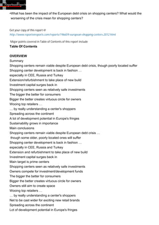 •What has been the impact of the European debt crisis on shopping centers? What would the
 worsening of the crisis mean for shopping centers?


Get your copy of this report @
http://www.reportsnreports.com/reports/196659-european-shopping-centers-2012.html

Major points covered in Table of Contents of this report include
Table Of Contents


OVERVIEW
Summary
Shopping centers remain viable despite European debt crisis, though poorly located suffer
Shopping center development is back in fashion …
especially in CEE, Russia and Turkey
Extension/refurbishment to take place of new build
Investment capital surges back in
Shopping centers seen as relatively safe investments
The bigger the better for consumers
Bigger the better creates virtuous circle for owners
Wooing top retailers …
… by really understanding a center's shoppers
Spreading across the continent
A lot of development potential in Europe's fringes
Sustainability grows in importance
Main conclusions
Shopping centers remain viable despite European debt crisis …
 though some older, poorly located ones will suffer
Shopping center development is back in fashion …
especially in CEE, Russia and Turkey
Extension and refurbishment to take place of new build
Investment capital surges back in
Main target is prime centers
Shopping centers seen as relatively safe investments
Owners compete for investment/development funds
The bigger the better for consumers
Bigger the better creates virtuous circle for owners
Owners still aim to create space
Wooing top retailers …
… by really understanding a center's shoppers
Net to be cast wider for exciting new retail brands
Spreading across the continent
Lot of development potential in Europe's fringes
 
