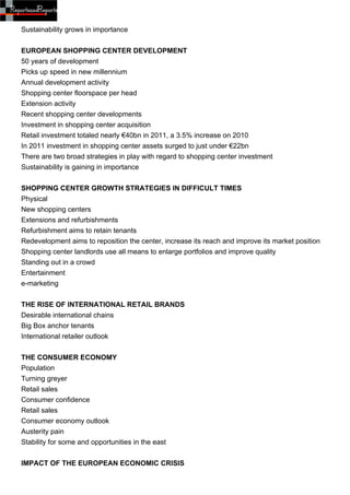 Sustainability grows in importance


EUROPEAN SHOPPING CENTER DEVELOPMENT
50 years of development
Picks up speed in new millennium
Annual development activity
Shopping center floorspace per head
Extension activity
Recent shopping center developments
Investment in shopping center acquisition
Retail investment totaled nearly €40bn in 2011, a 3.5% increase on 2010
In 2011 investment in shopping center assets surged to just under €22bn
There are two broad strategies in play with regard to shopping center investment
Sustainability is gaining in importance


SHOPPING CENTER GROWTH STRATEGIES IN DIFFICULT TIMES
Physical
New shopping centers
Extensions and refurbishments
Refurbishment aims to retain tenants
Redevelopment aims to reposition the center, increase its reach and improve its market position
Shopping center landlords use all means to enlarge portfolios and improve quality
Standing out in a crowd
Entertainment
e-marketing


THE RISE OF INTERNATIONAL RETAIL BRANDS
Desirable international chains
Big Box anchor tenants
International retailer outlook


THE CONSUMER ECONOMY
Population
Turning greyer
Retail sales
Consumer confidence
Retail sales
Consumer economy outlook
Austerity pain
Stability for some and opportunities in the east


IMPACT OF THE EUROPEAN ECONOMIC CRISIS
 