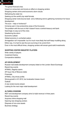 The global financial crisis
Impact on consumers and knock-on effect on shopping centers
Shopping centers shine amid economic storm clouds
Refreshing the retail mix
Seeking out the world's top retail formats
Shopping center rents bounce back and a following wind is gathering momentum for future
development
The euro – help or hindrance?
Immense pain in low productivity areas of the Eurozone
The problem with the euro is that it doesn't have a central treasury and bank
Seemingly no way out of the crisis
Weathering the storm
Economic outlook
Global economy in uncharted waters
Armageddon isn't impossible but it's much more likely that we'll keep muddling along
Either way, it is hard to see the euro surviving in its current form
Even in the most difficult times, shopping centers will remain good solid investments


SHOPPING CENTER INDUSTRY PLAYERS
Wide variety of players
Investment factory
Comparative statistics


AFI DEVELOPMENT
Russian real estate development company listed on the London Stock Exchange
Recent key events
AFIMALL flagship opens
AFI buys City of Moscow stake
Financials
AFIMALL City drives profits
Strong growth in H1 2012, but revaluation losses mount
Outlook
A new rental income stream
Looking for the next major retail development


ALTAREA COGEDIM
REIT and development company aims to triple revenue in three years
Recent key events
Acquires online shopping mall
Opening new shopping centers
Disposes of non-core assets
Business strategy
 