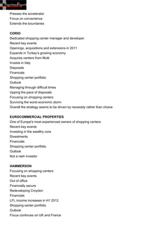 Presses the accelerator
Focus on convenience
Extends the boundaries


CORIO
Dedicated shopping center manager and developer
Recent key events
Openings, acquisitions and extensions in 2011
Expands in Turkey’s growing economy
Acquires centers from Multi
Invests in Italy
Disposals
Financials
Shopping center portfolio
Outlook
Managing through difficult times
Upping the pace of disposals
Focusing on shopping centers
Surviving the worst economic storm
Overall the strategy seems to be driven by necessity rather than choice


EUROCOMMERCIAL PROPERTIES
One of Europe's most experienced owners of shopping centers
Recent key events
Investing in the wealthy core
Divestments
Financials
Shopping center portfolio
Outlook
Not a rash investor


HAMMERSON
Focusing on shopping centers
Recent key events
Out of office
Financially secure
Redeveloping Croydon
Financials
LFL income increases in H1 2012
Shopping center portfolio
Outlook
Focus continues on UK and France
 