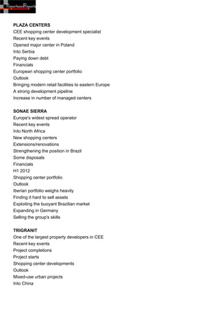 PLAZA CENTERS
CEE shopping center development specialist
Recent key events
Opened major center in Poland
Into Serbia
Paying down debt
Financials
European shopping center portfolio
Outlook
Bringing modern retail facilities to eastern Europe
A strong development pipeline
Increase in number of managed centers


SONAE SIERRA
Europe's widest spread operator
Recent key events
Into North Africa
New shopping centers
Extensions/renovations
Strengthening the position in Brazil
Some disposals
Financials
H1 2012
Shopping center portfolio
Outlook
Iberian portfolio weighs heavily
Finding it hard to sell assets
Exploiting the buoyant Brazilian market
Expanding in Germany
Selling the group's skills


TRIGRANIT
One of the largest property developers in CEE
Recent key events
Project completions
Project starts
Shopping center developments
Outlook
Mixed-use urban projects
Into China
 