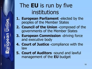 The  EU  is run by five institutions   European Parliament   - elected by the peoples of the Member States    Council of the Union   - composed of the governments of the Member States    European Commission   - driving force and executive body    Court of Justice   - compliance with the law    Court of Auditors  -sound and lawful management of the  EU  budget   