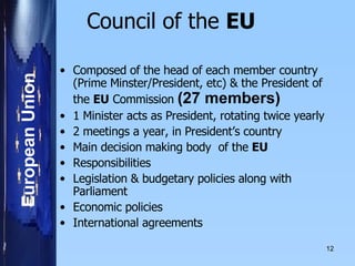 Council of the  EU     Composed of the head of each member country (Prime Minster/President, etc) & the President of the  EU  Commission  (27 members)   1 Minister acts as President, rotating twice yearly 2 meetings a year, in President’s country     Main decision making body  of the  EU   Responsibilities Legislation & budgetary policies along with Parliament Economic policies International agreements   