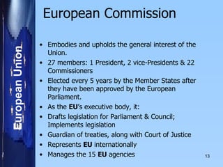 European Commission   Embodies and upholds the general interest of the Union.    27 members: 1 President, 2 vice-Presidents & 22 Commissioners Elected every 5 years by the Member States after they have been approved by the European Parliament.     As the  EU ’s executive body, it: Drafts legislation for Parliament & Council; Implements legislation Guardian of treaties, along with Court of Justice Represents  EU  internationally  Manages the 15  EU  agencies 