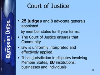 Court of Justice    25 judges  and 8 advocate generals  appointed by member states for 6 year terms.     The Court of Justice ensures that Community law is uniformly interpreted and effectively applied.    It has jurisdiction in disputes involving Member States,  EU  institutions, businesses and individuals   