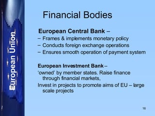 Financial Bodies European Central Bank  –  Frames & implements monetary policy Conducts foreign exchange operations Ensures smooth operation of payment system European Investment Bank  –  ‘ owned’ by member states. Raise finance through financial markets,  Invest in projects to promote aims of EU – large scale projects  
