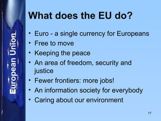 What does the EU do? Euro - a single currency for Europeans Free to move Keeping the peace An area of freedom, security and justice Fewer frontiers: more jobs! An information society for everybody Caring about our environment 