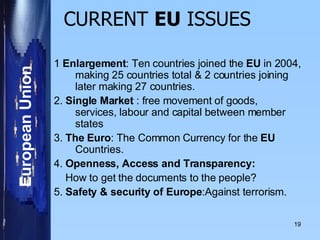 CURRENT  EU  ISSUES   1  Enlargement : Ten countries joined the  EU  in 2004, making 25 countries total & 2 countries joining later making 27 countries. 2.  Single Market  : free movement of goods, services, labour and capital between member states 3.  The Euro : The Common Currency for the  EU  Countries. 4.  Openness, Access and Transparency: How to get the documents to the people? 5.  Safety & security of Europe :Against terrorism.  