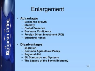 Enlargement Advantages Economic growth   Stability   Global Presence Business Confidence   Foreign Direct Investment (FDI) Structural Funds   Disadvantages Migration   Common Agricultural Policy   Regional Aid   EU Standards and Systems   The Legacy of the Soviet Economy   