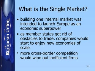 What is the Single Market? building one internal market was intended to launch Europe as an economic superpower  as member states got rid of obstacles to trade, companies would start to enjoy new economies of scale  more cross-border competition would wipe out inefficient firms  