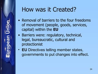 How was it Created? Removal of barriers to the four freedoms of movement (people, goods, services, capital) within the  EU Barriers were: regulatory, technical, legal, bureaucratic, cultural and protectionist EU  Directives telling member states, governments to put changes into effect . 