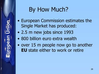 By How Much?  European Commission estimates the Single Market has produced: 2.5 m new jobs since 1993 800 billion euro extra wealth over 15 m people now go to another  EU  state either to work or retire    