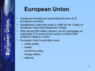 European Union   Intergovernmental and supernational union of 27 European countries  Established under that name in 1992 by the  Treaty on European Union  (the Maastricht Treaty) With almost 500 million citizens, the EU generates an  estimated 31% share of the world's nominal GDP (US$16.6 trillion) in 2007.  European Union's activities cover: public policy  health economic policy  foreign affairs  defence 